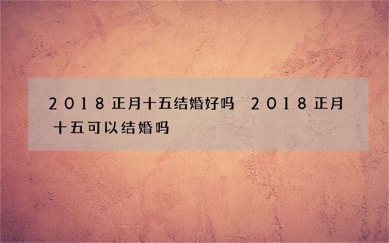 2018正月十五结婚好吗 2018正月十五可以结婚吗